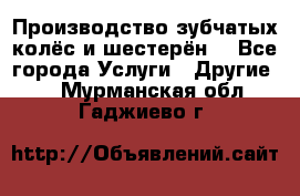 Производство зубчатых колёс и шестерён. - Все города Услуги » Другие   . Мурманская обл.,Гаджиево г.